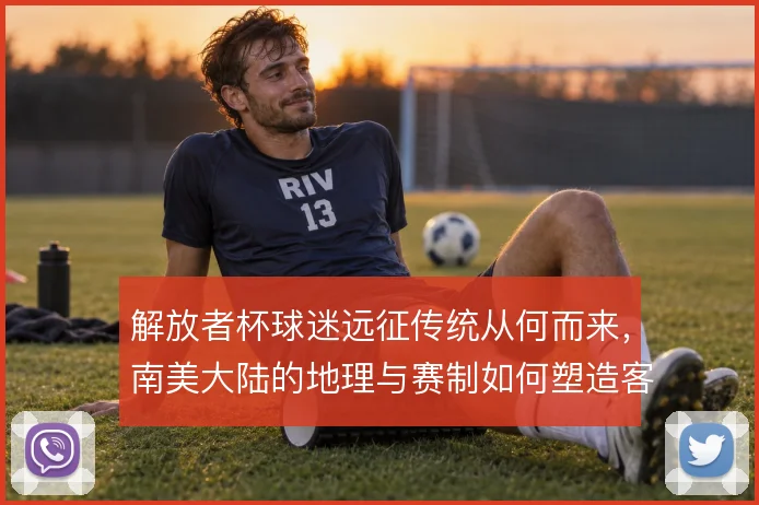 解放者杯球迷远征传统从何而来，南美大陆的地理与赛制如何塑造客场文化