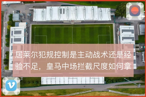 居莱尔犯规控制是主动战术还是经验不足，皇马中场拦截尺度如何拿捏