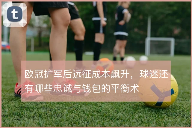 欧冠扩军后远征成本飙升,球迷还有哪些忠诚与钱包的平衡术