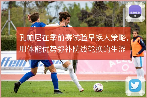 孔帕尼在季前赛试验早换人策略，用体能优势弥补防线轮换的生涩