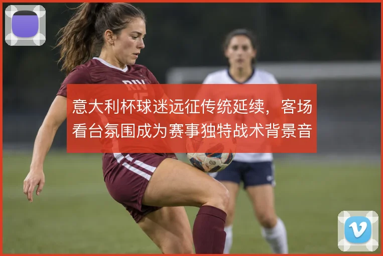 意大利杯球迷远征传统延续，客场看台氛围成为赛事独特战术背景音
