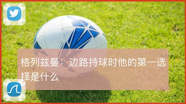 格列兹曼：边路持球时他的第一选择是什么