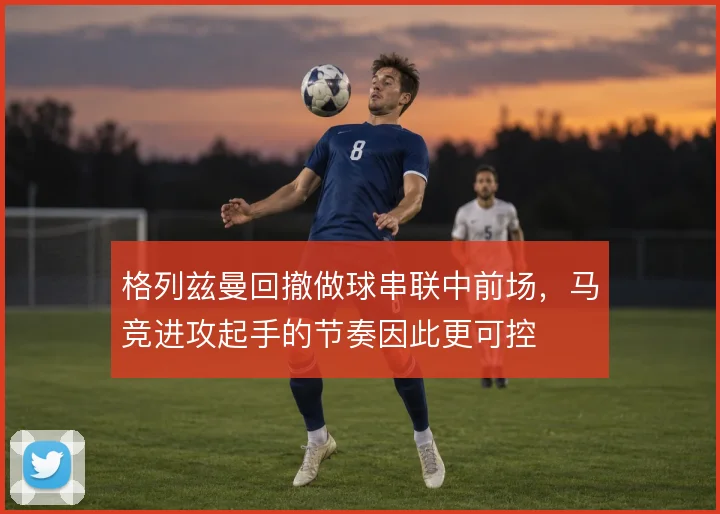 格列兹曼回撤做球串联中前场,马竞进攻起手的节奏因此更可控