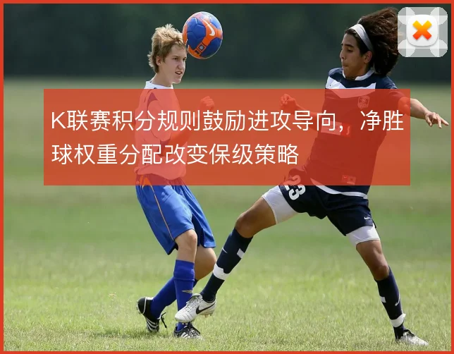 K联赛积分规则鼓励进攻导向，净胜球权重分配改变保级策略