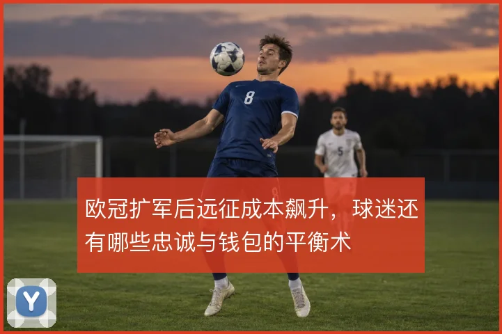 欧冠扩军后远征成本飙升,球迷还有哪些忠诚与钱包的平衡术