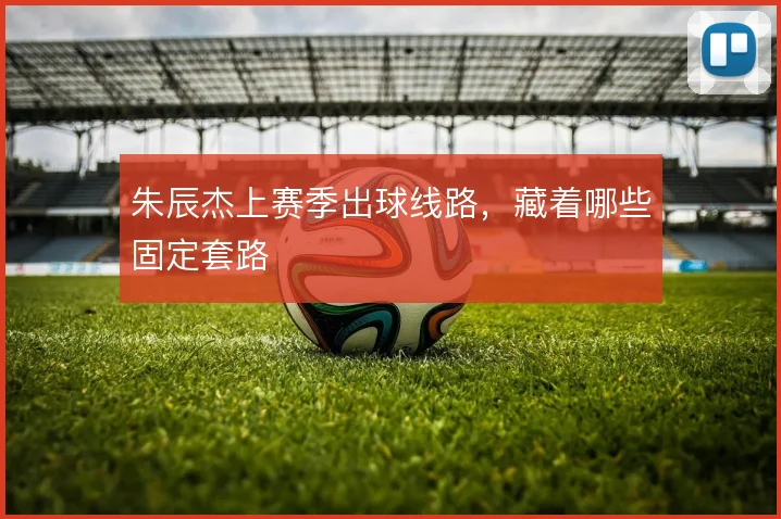 朱辰杰上赛季出球线路,藏着哪些固定套路