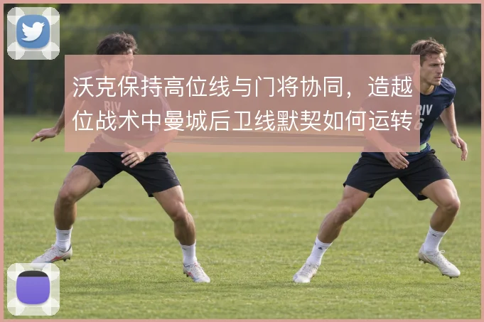 沃克保持高位线与门将协同，造越位战术中曼城后卫线默契如何运转
