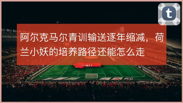 阿尔克马尔青训输送逐年缩减，荷兰小妖的培养路径还能怎么走