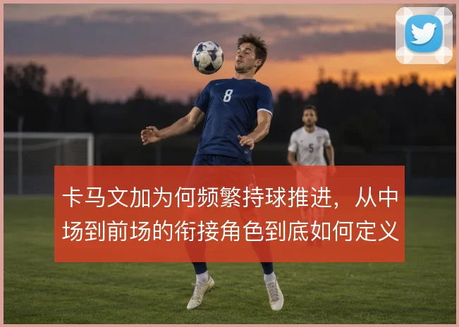 卡马文加为何频繁持球推进，从中场到前场的衔接角色到底如何定义