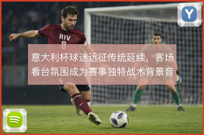意大利杯球迷远征传统延续，客场看台氛围成为赛事独特战术背景音