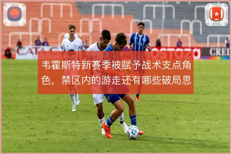 韦霍斯特新赛季被赋予战术支点角色，禁区内的游走还有哪些破局思路