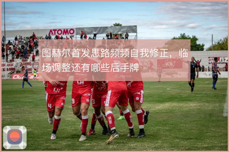 图赫尔首发思路频频自我修正，临场调整还有哪些后手牌