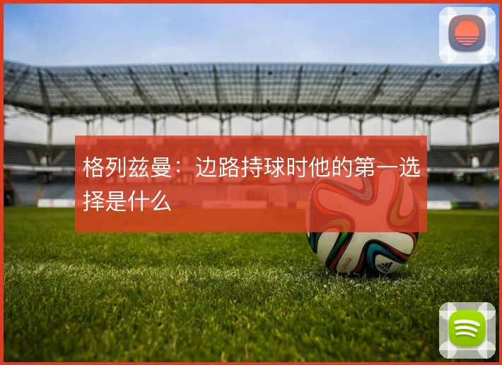 格列兹曼：边路持球时他的第一选择是什么