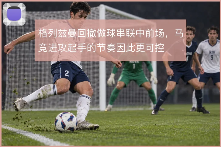 格列兹曼回撤做球串联中前场,马竞进攻起手的节奏因此更可控