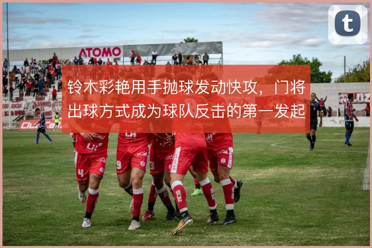 铃木彩艳用手抛球发动快攻,门将出球方式成为球队反击的第一发起点