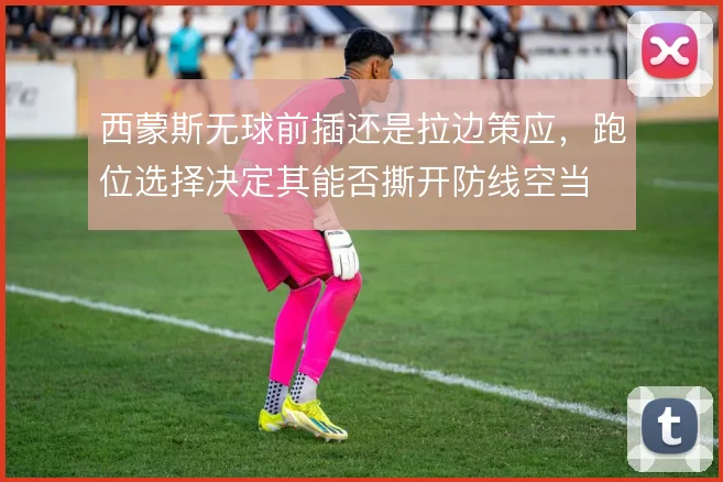 西蒙斯无球前插还是拉边策应，跑位选择决定其能否撕开防线空当