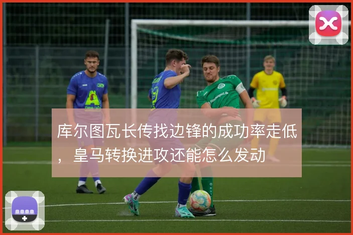 库尔图瓦长传找边锋的成功率走低，皇马转换进攻还能怎么发动