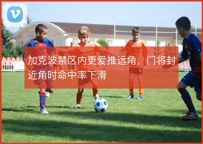 加克波禁区内更爱推远角,门将封近角时命中率下滑